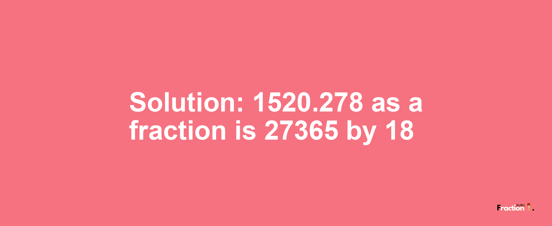 Solution:1520.278 as a fraction is 27365/18